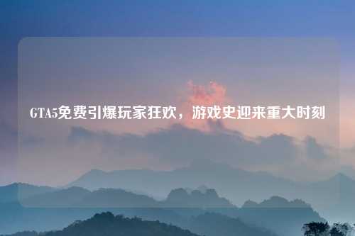 GTA5免费引爆玩家狂欢，游戏史迎来重大时刻