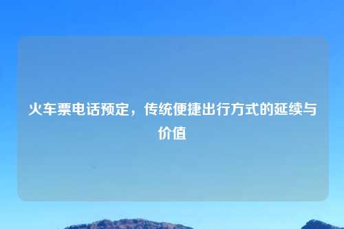 火车票电话预定，传统便捷出行方式的延续与价值