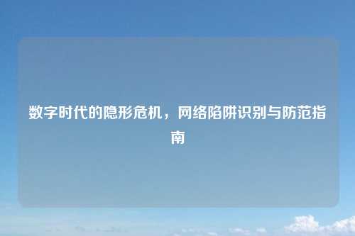 数字时代的隐形危机,网络陷阱识别与防范指南