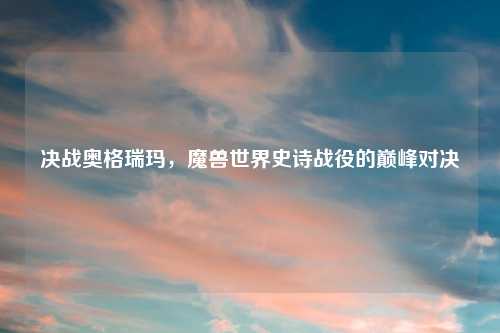 决战奥格瑞玛，魔兽世界史诗战役的巅峰对决