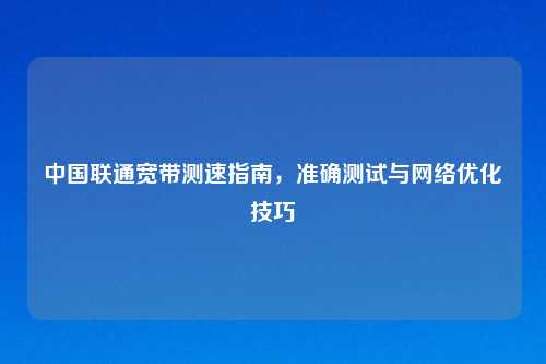 中国联通宽带测速指南,准确测试与网络优化技巧