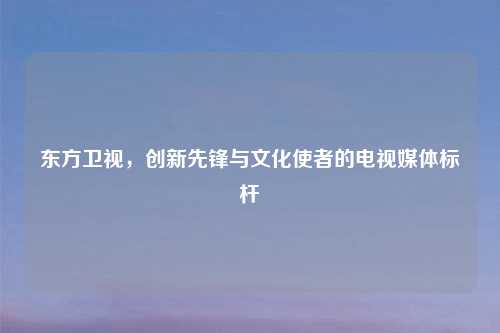 东方卫视，创新先锋与文化使者的电视媒体标杆