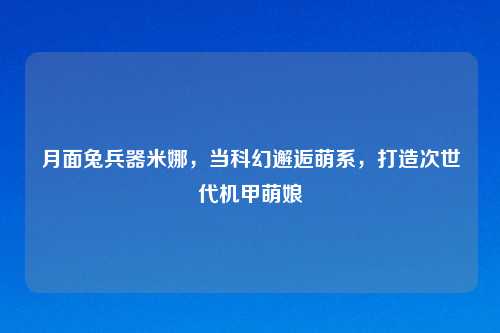 月面兔兵器米娜，当科幻邂逅萌系，打造次世代机甲萌娘