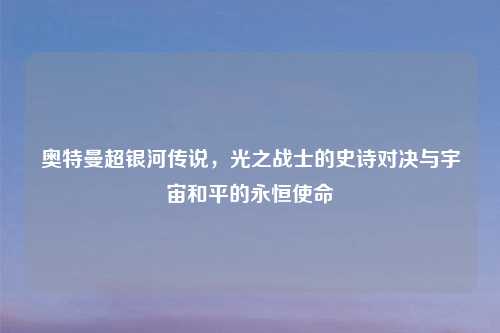 奥特曼超银河传说，光之战士的史诗对决与宇宙和平的永恒使命