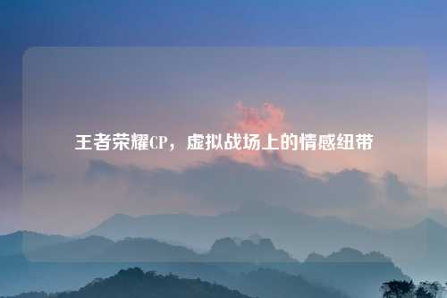 王者荣耀CP，虚拟战场上的情感纽带