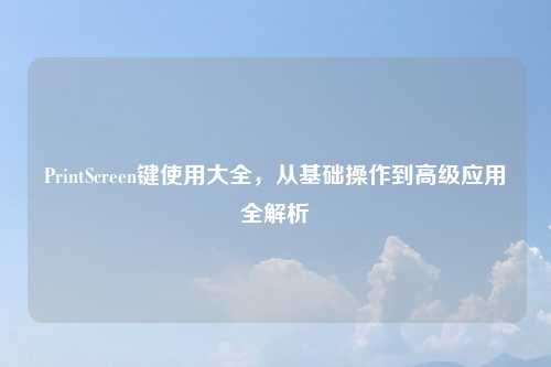 PrintScreen键使用大全,从基础操作到高级应用全解析