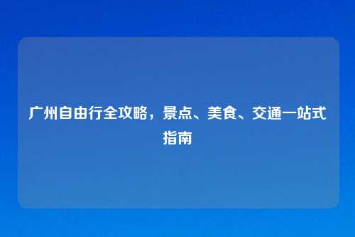 广州自由行全攻略,景点、美食、交通一站式指南