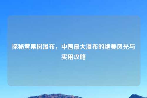 探秘黄果树瀑布，中国最大瀑布的绝美风光与实用攻略