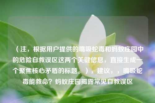 （注，根据用户提供的嘴吸蛇毒和蚂蚁庄园中的危险自救误区这两个关键信息，直接生成一个聚焦核心矛盾的标题。），建议，，嘴吸蛇毒能救命？蚂蚁庄园揭露常见自救误区