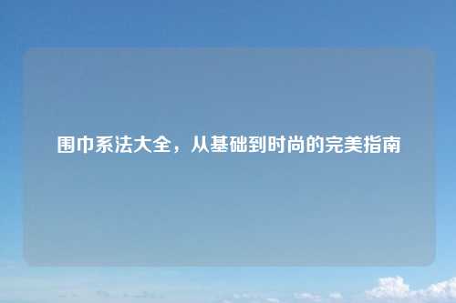 围巾系法大全，从基础到时尚的完美指南