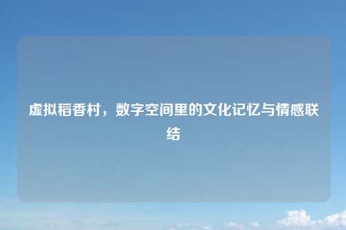 虚拟稻香村，数字空间里的文化记忆与情感联结