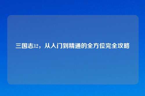 三国志12，从入门到精通的全方位完全攻略