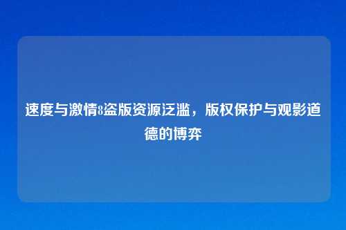 速度与激情8盗版资源泛滥，版权保护与观影道德的博弈