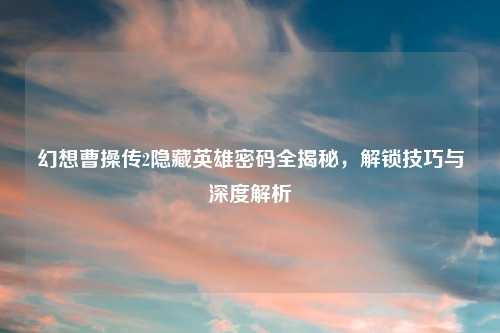 幻想曹操传2隐藏英雄密码全揭秘,解锁技巧与深度解析