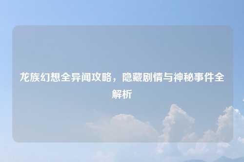 龙族幻想全异闻攻略，隐藏剧情与神秘事件全解析