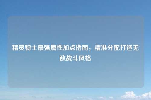 精灵骑士最强属性加点指南，精准分配打造无敌战斗风格