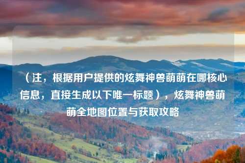 （注，根据用户提供的炫舞神兽萌萌在哪核心信息，直接生成以下唯一标题），炫舞神兽萌萌全地图位置与获取攻略