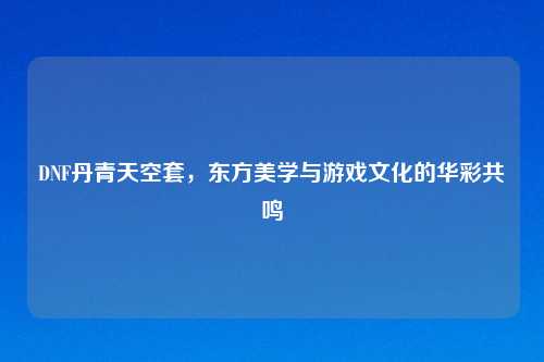 DNF丹青天空套，东方美学与游戏文化的华彩共鸣