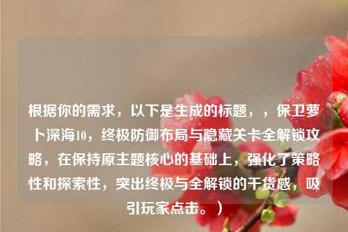 根据你的需求，以下是生成的标题，，保卫萝卜深海10，终极防御布局与隐藏关卡全解锁攻略，在保持原主题核心的基础上，强化了策略性和探索性，突出终极与全解锁的干货感，吸引玩家点击。）