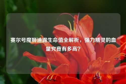 赛尔号魔狮迪露生命值全解析，强力精灵的血量究竟有多高？