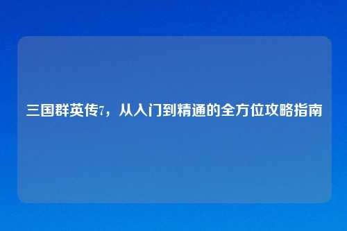 三国群英传7，从入门到精通的全方位攻略指南