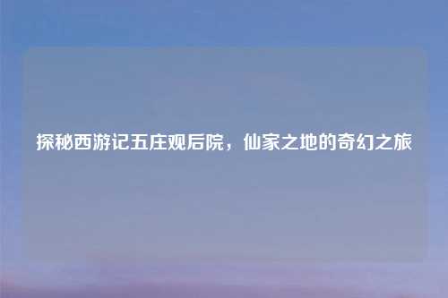 探秘西游记五庄观后院,仙家之地的奇幻之旅