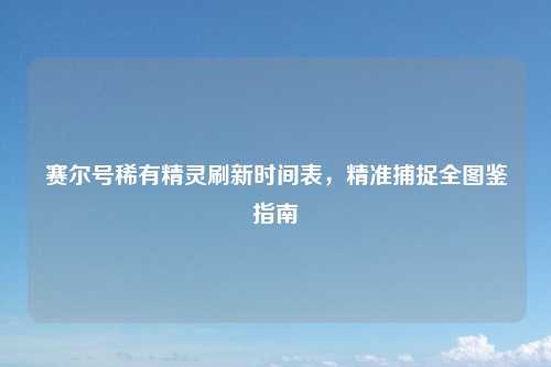 赛尔号稀有精灵刷新时间表，精准捕捉全图鉴指南