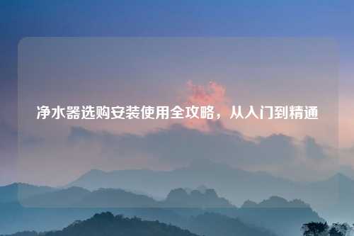 净水器选购安装使用全攻略，从入门到精通
