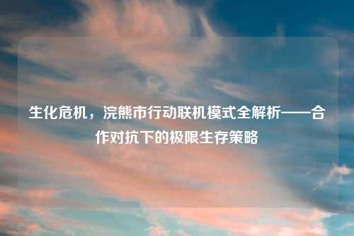 生化危机，浣熊市行动联机模式全解析——合作对抗下的极限生存策略