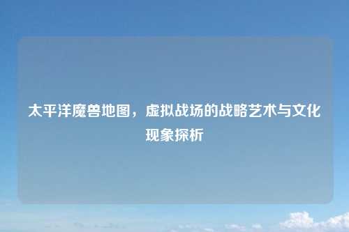 太平洋魔兽地图,虚拟战场的战略艺术与文化现象探析