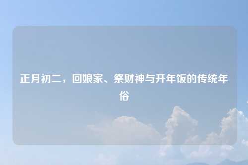 正月初二,回娘家、祭财神与开年饭的传统年俗