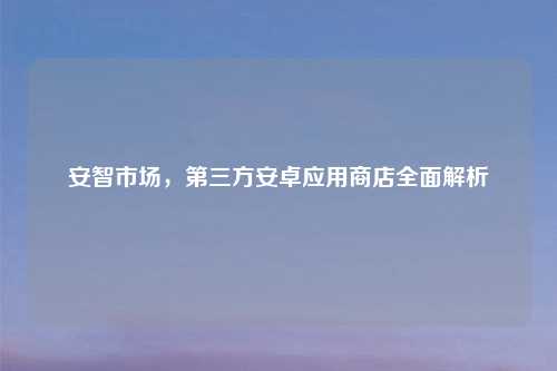 安智市场,第三方安卓应用商店全面解析