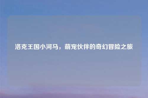 洛克王国小河马，萌宠伙伴的奇幻冒险之旅