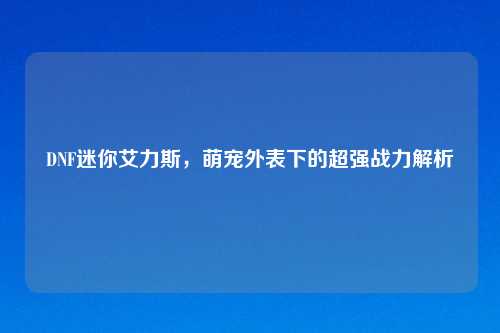 DNF迷你艾力斯,萌宠外表下的超强战力解析