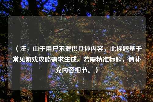 (注,由于用户未提供具体内容,此标题基于常见游戏攻略需求生成。若需精准标题,请补充内容细节。)