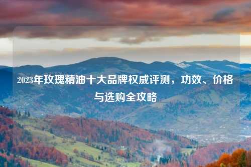 2023年玫瑰精油十大品牌权威评测，功效、价格与选购全攻略