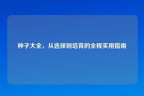 种子大全，从选择到培育的全程实用指南