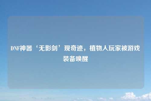 DNF神器‘无影剑’现奇迹，植物人玩家被游戏装备唤醒