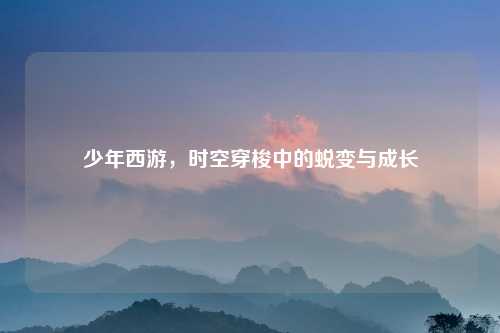 少年西游，时空穿梭中的蜕变与成长