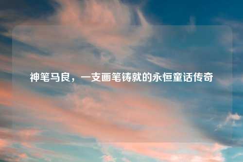 神笔马良，一支画笔铸就的永恒童话传奇