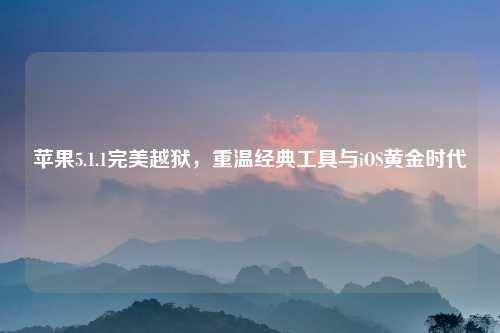 苹果5.1.1完美越狱,重温经典工具与iOS黄金时代