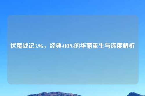 伏魔战记3.9G，经典ARPG的华丽重生与深度解析