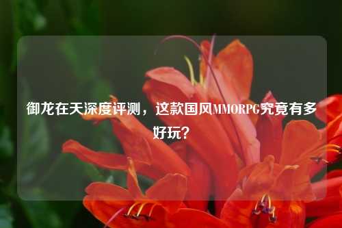 御龙在天深度评测,这款国风MMORPG究竟有多好玩?