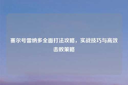赛尔号雷纳多全面打法攻略，实战技巧与高效击败策略