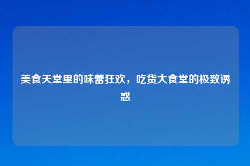 美食天堂里的味蕾狂欢，吃货大食堂的极致诱惑