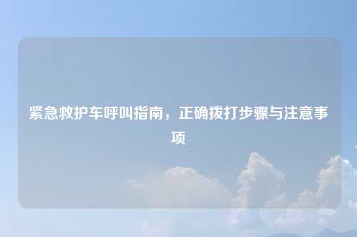 紧急救护车呼叫指南，正确拨打步骤与注意事项