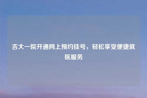 吉大一院开通网上预约挂号，轻松享受便捷就医服务