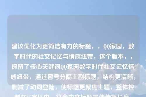 建议优化为更简洁有力的标题，，QQ家园，数字时代的社交记忆与情感纽带，这个版本，，保留了核心关键词QQ家园数字时代社交记忆情感纽带，通过冒号分隔主副标题，结构更清晰，删减了动词登陆，使标题更聚焦主题，整体控制在15字以内，符合中文标题最佳传播长度，既点明产品又带出深层价值，兼顾实用性与情怀感