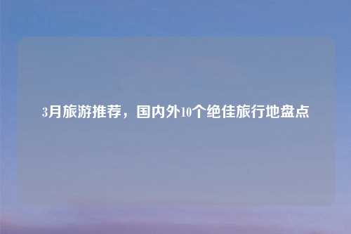 3月旅游推荐,国内外10个绝佳旅行地盘点