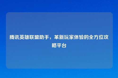 腾讯英雄联盟助手，革新玩家体验的全方位攻略平台